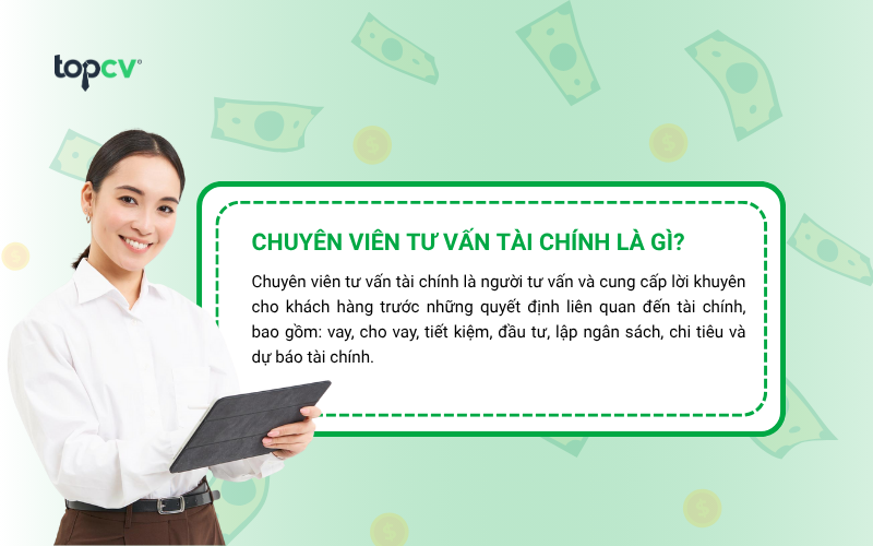 Chuyên viên tư vấn tài chính là người tư vấn và cung cấp lời khuyên cho khách hàng trước những quyết định liên quan đến tài chính, bao gồm: vay, cho vay, tiết kiệm, đầu tư, lập ngân sách, chi tiêu và dự báo tài chính.