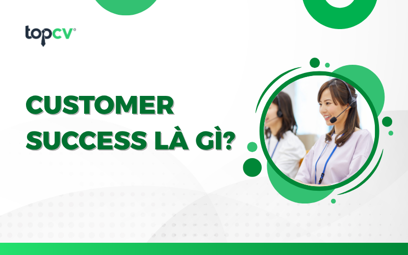 Customer Success là gì? Kỹ năng cần có và lộ trình phát triển